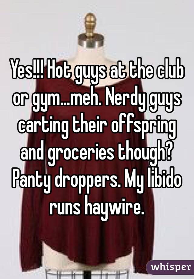 Yes!!! Hot guys at the club or gym...meh. Nerdy guys carting their offspring and groceries though? Panty droppers. My libido runs haywire. 