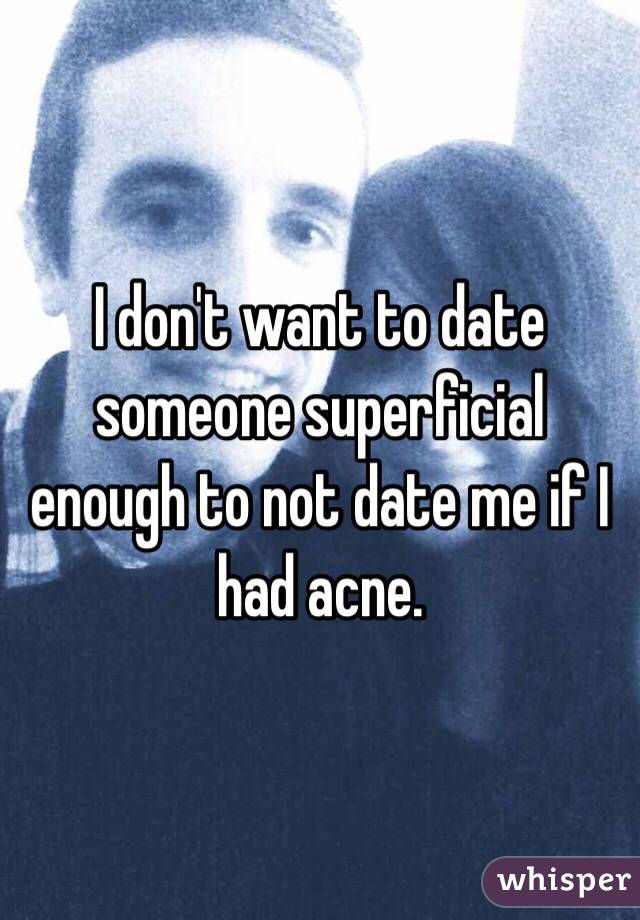 I don't want to date someone superficial enough to not date me if I had acne.