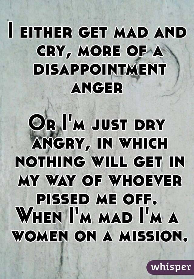 I either get mad and cry, more of a disappointment anger 

Or I'm just dry angry, in which nothing will get in my way of whoever pissed me off. 
When I'm mad I'm a women on a mission.
