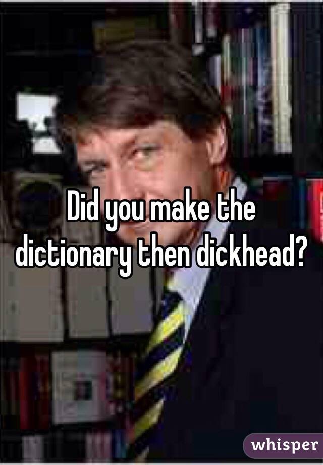 Did you make the dictionary then dickhead?