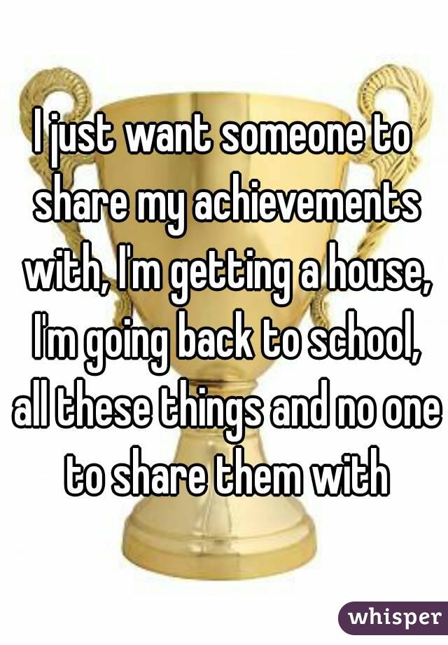 I just want someone to share my achievements with, I'm getting a house, I'm going back to school, all these things and no one to share them with