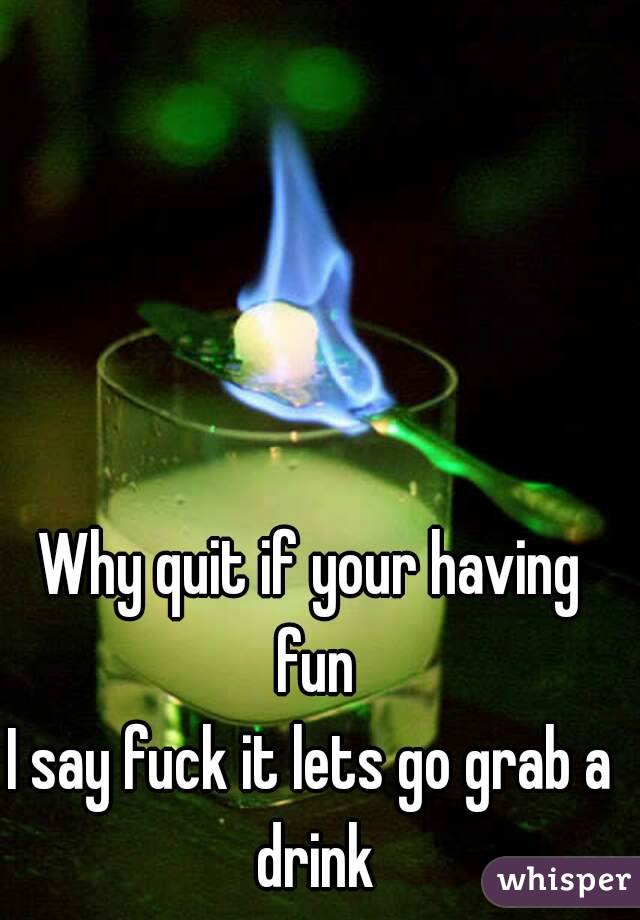 Why quit if your having fun
I say fuck it lets go grab a drink
