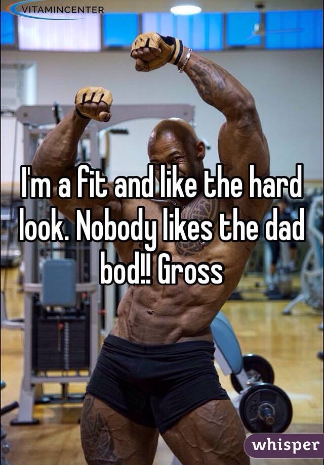 I'm a fit and like the hard look. Nobody likes the dad bod!! Gross