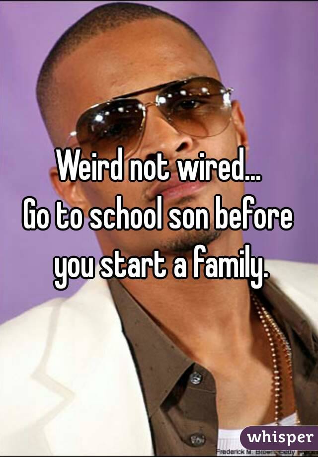Weird not wired...
Go to school son before you start a family.