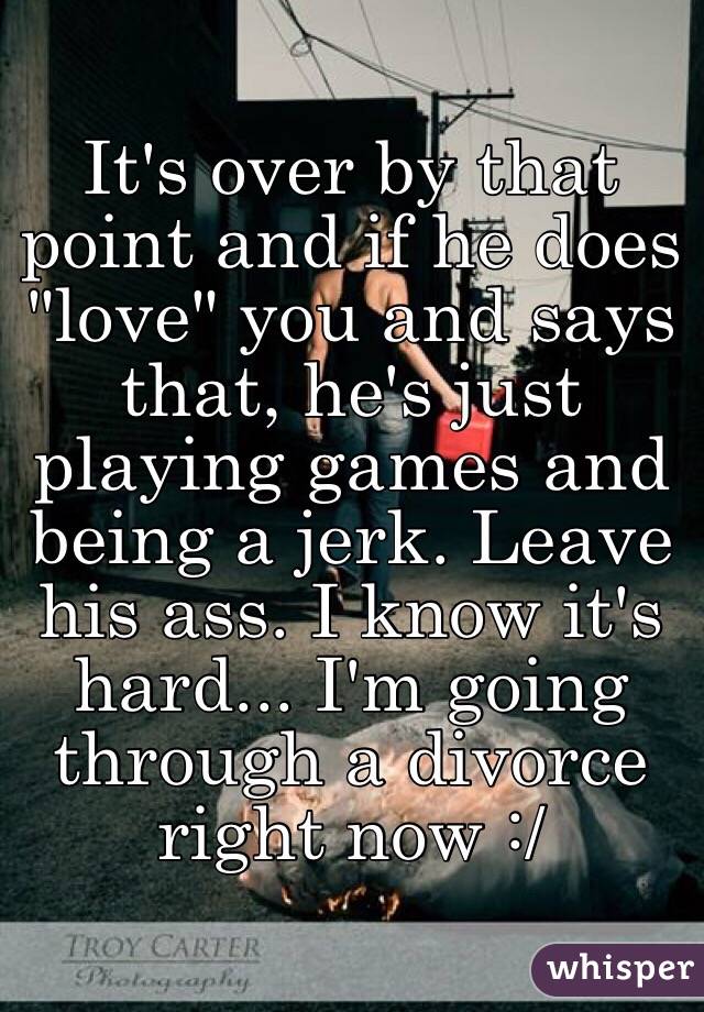 It's over by that point and if he does "love" you and says that, he's just playing games and being a jerk. Leave his ass. I know it's hard... I'm going through a divorce right now :/