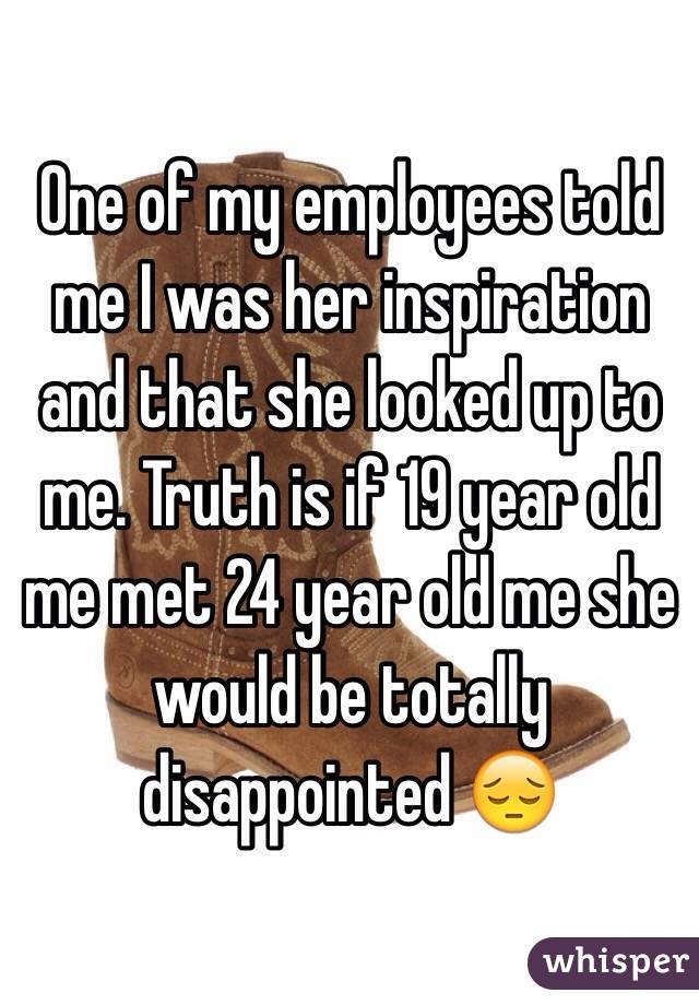 One of my employees told me I was her inspiration and that she looked up to me. Truth is if 19 year old me met 24 year old me she would be totally disappointed 😔