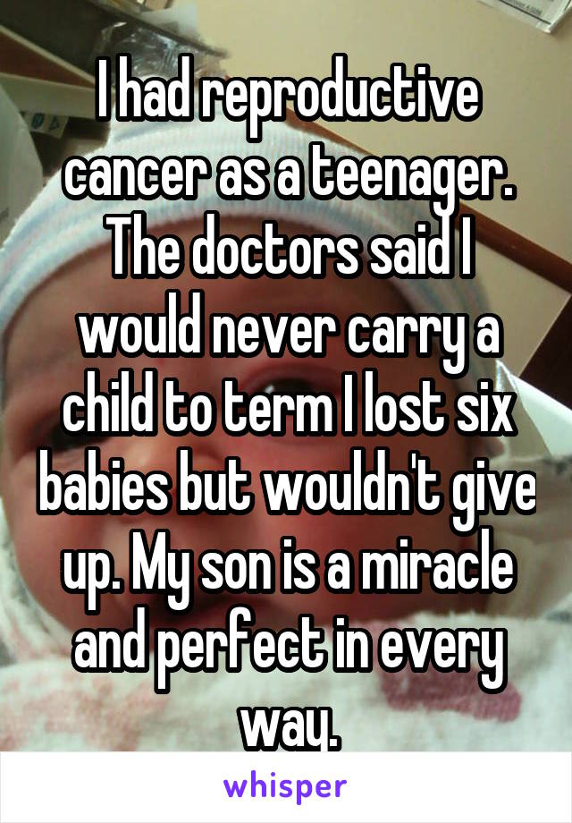I had reproductive cancer as a teenager. The doctors said I would never carry a child to term I lost six babies but wouldn't give up. My son is a miracle and perfect in every way.
