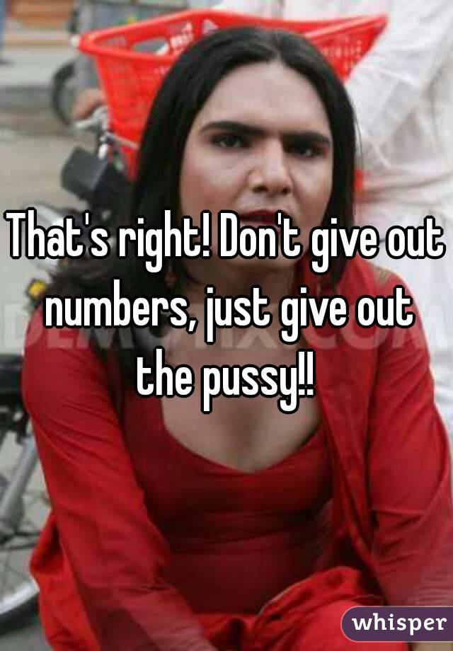 That's right! Don't give out numbers, just give out the pussy!! 