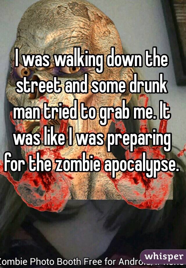 I was walking down the street and some drunk man tried to grab me. It was like I was preparing for the zombie apocalypse.  