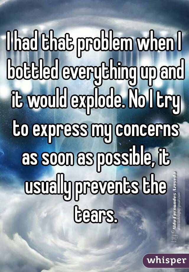 I had that problem when I bottled everything up and it would explode. No I try to express my concerns as soon as possible, it usually prevents the tears.