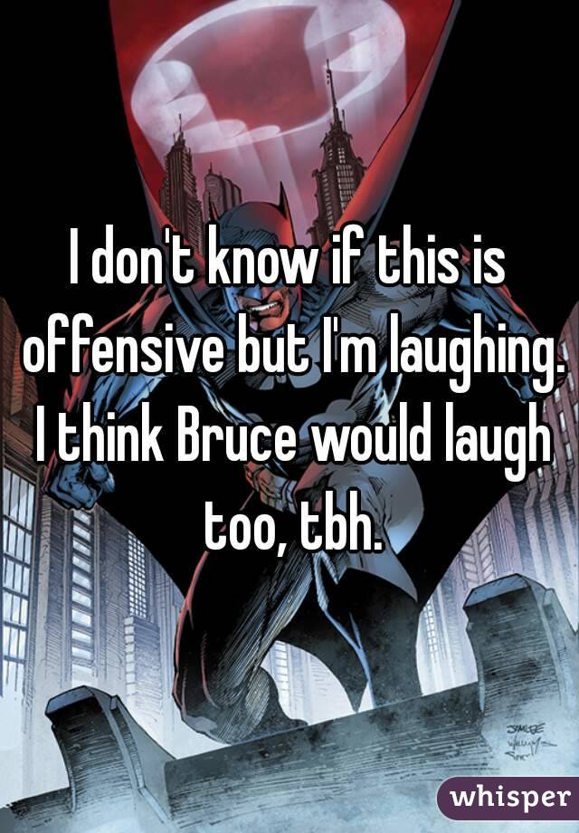 I don't know if this is offensive but I'm laughing. I think Bruce would laugh too, tbh.