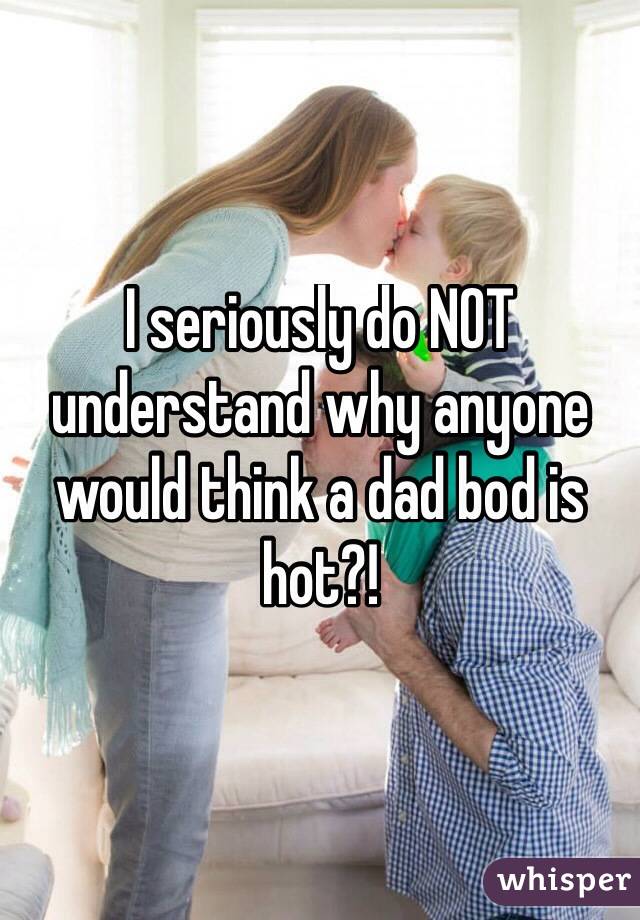I seriously do NOT understand why anyone would think a dad bod is hot?!
