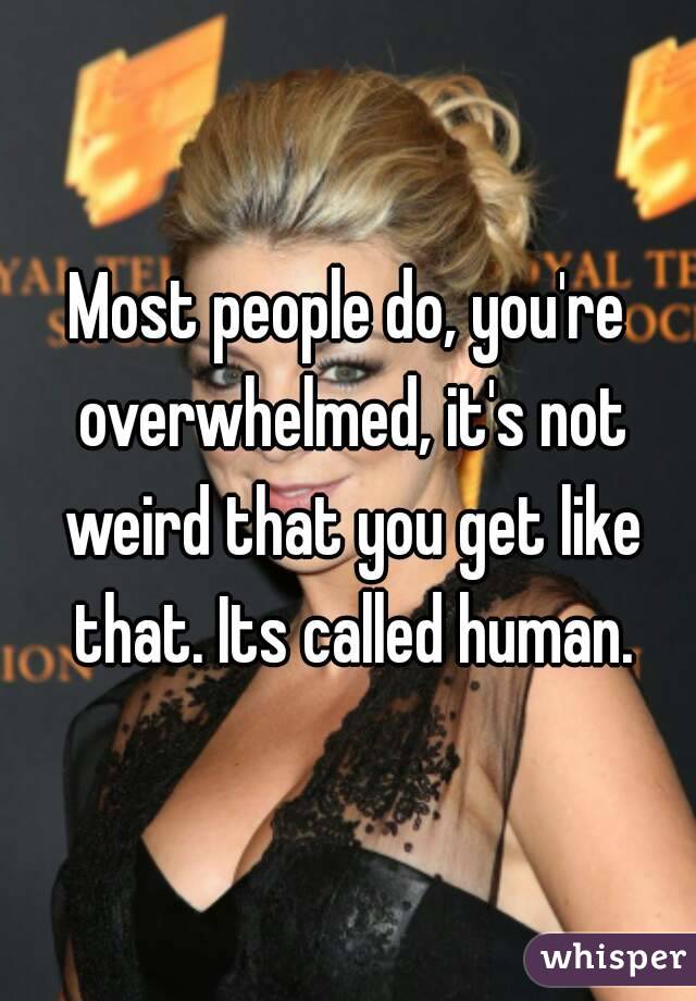 Most people do, you're overwhelmed, it's not weird that you get like that. Its called human.