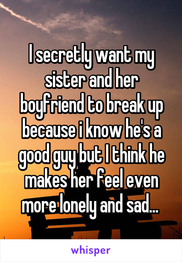 I secretly want my sister and her boyfriend to break up because i know he's a good guy but I think he makes her feel even more lonely and sad... 