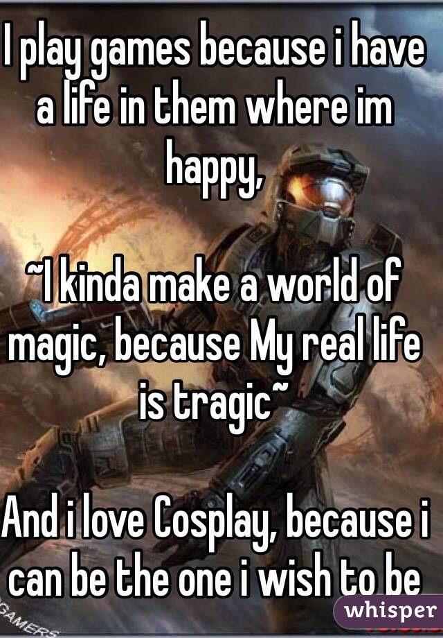 I play games because i have a life in them where im happy, 

~I kinda make a world of magic, because My real life is tragic~

And i love Cosplay, because i can be the one i wish to be