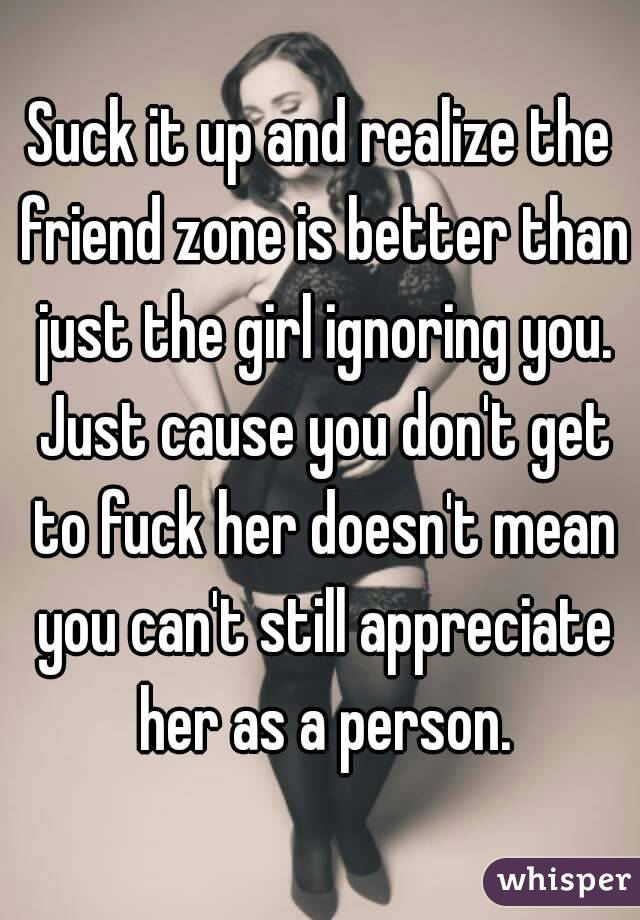 Suck it up and realize the friend zone is better than just the girl ignoring you. Just cause you don't get to fuck her doesn't mean you can't still appreciate her as a person.