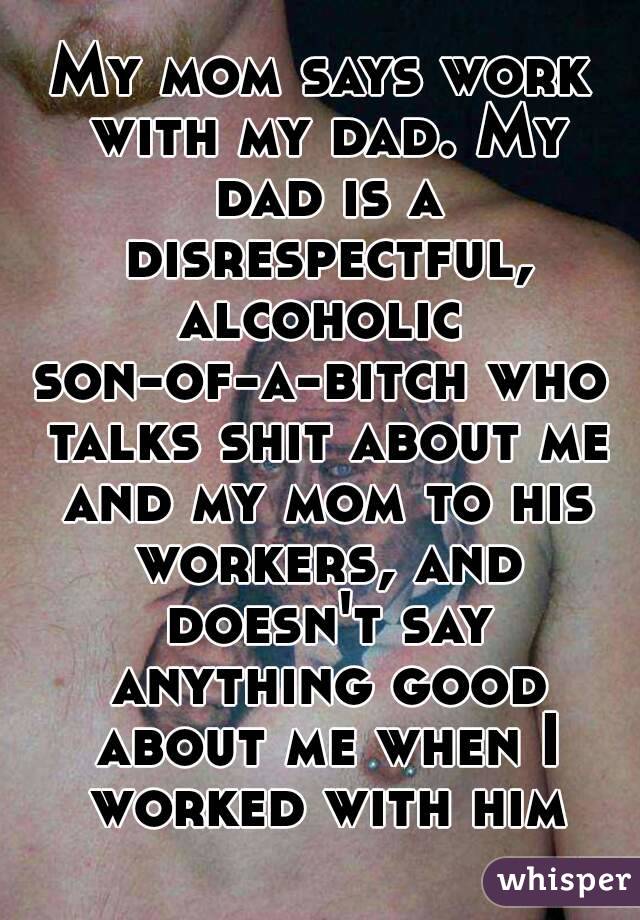 My mom says work with my dad. My dad is a disrespectful, alcoholic 
son-of-a-bitch who talks shit about me and my mom to his workers, and doesn't say anything good about me when I worked with him