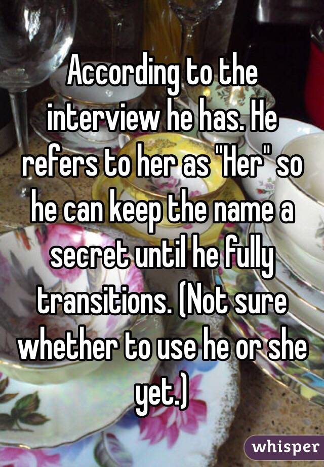 According to the interview he has. He refers to her as "Her" so he can keep the name a secret until he fully transitions. (Not sure whether to use he or she yet.)