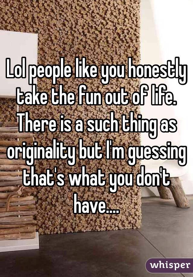 Lol people like you honestly take the fun out of life. There is a such thing as originality but I'm guessing that's what you don't have....