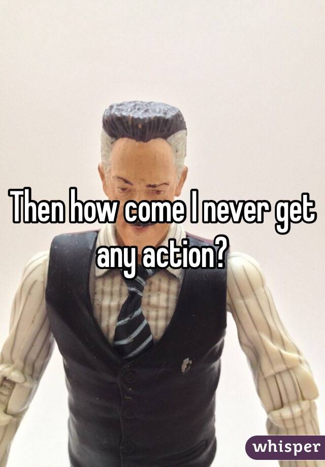 Then how come I never get any action?
