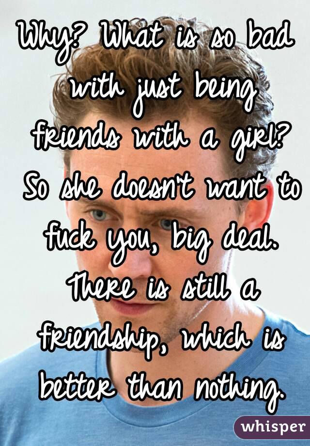 Why? What is so bad with just being friends with a girl? So she doesn't want to fuck you, big deal. There is still a friendship, which is better than nothing.