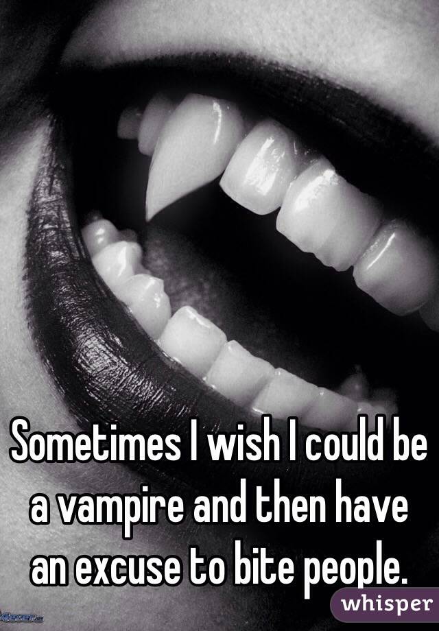 Sometimes I wish I could be a vampire and then have an excuse to bite people. 
