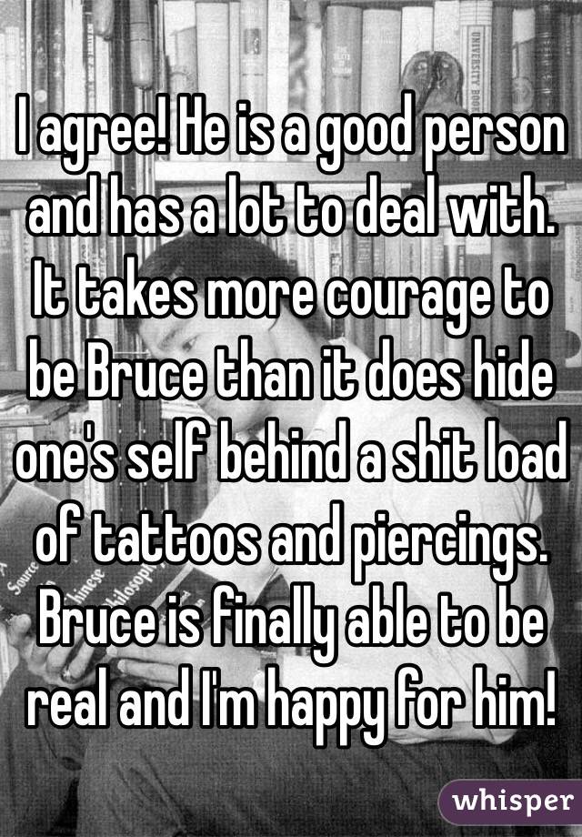 I agree! He is a good person and has a lot to deal with. It takes more courage to be Bruce than it does hide one's self behind a shit load of tattoos and piercings. Bruce is finally able to be real and I'm happy for him!