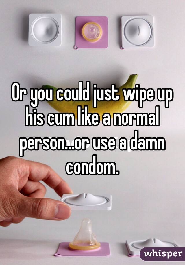 Or you could just wipe up his cum like a normal person...or use a damn condom. 