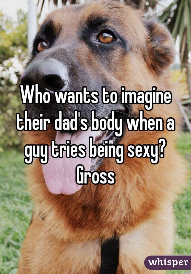 Who wants to imagine their dad's body when a guy tries being sexy? Gross