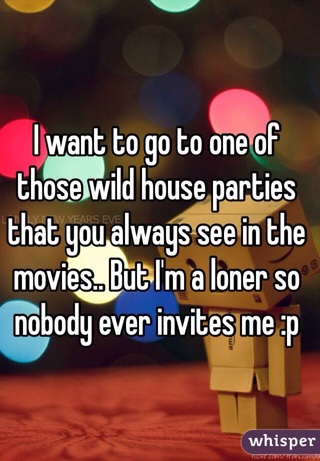 I want to go to one of those wild house parties that you always see in the movies.. But I'm a loner so nobody ever invites me :p