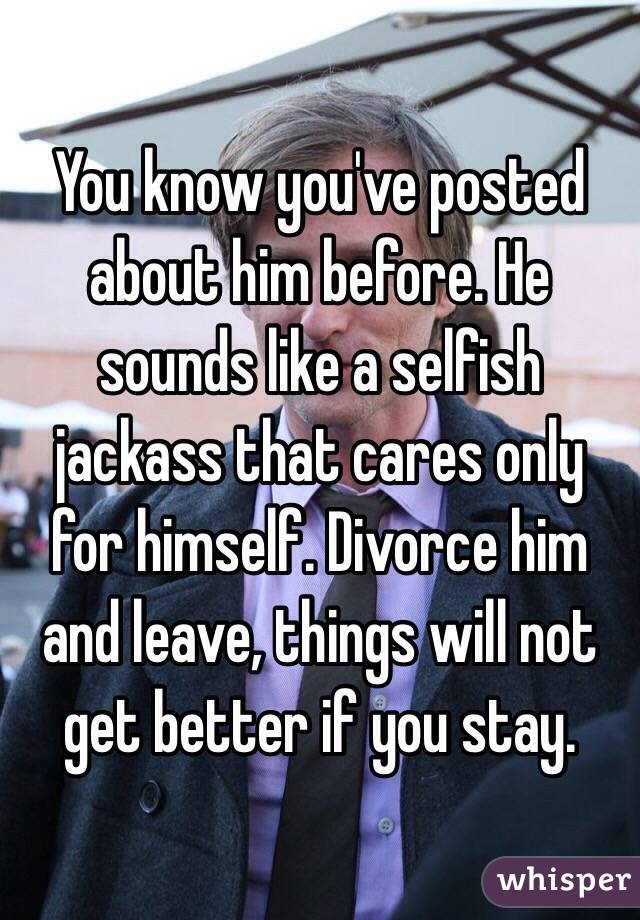 You know you've posted about him before. He sounds like a selfish jackass that cares only for himself. Divorce him and leave, things will not get better if you stay.