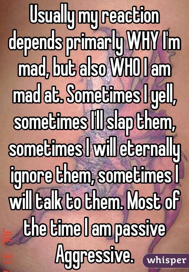 Usually my reaction depends primarly WHY I'm mad, but also WHO I am mad at. Sometimes I yell, sometimes I'll slap them, sometimes I will eternally ignore them, sometimes I will talk to them. Most of the time I am passive Aggressive. 