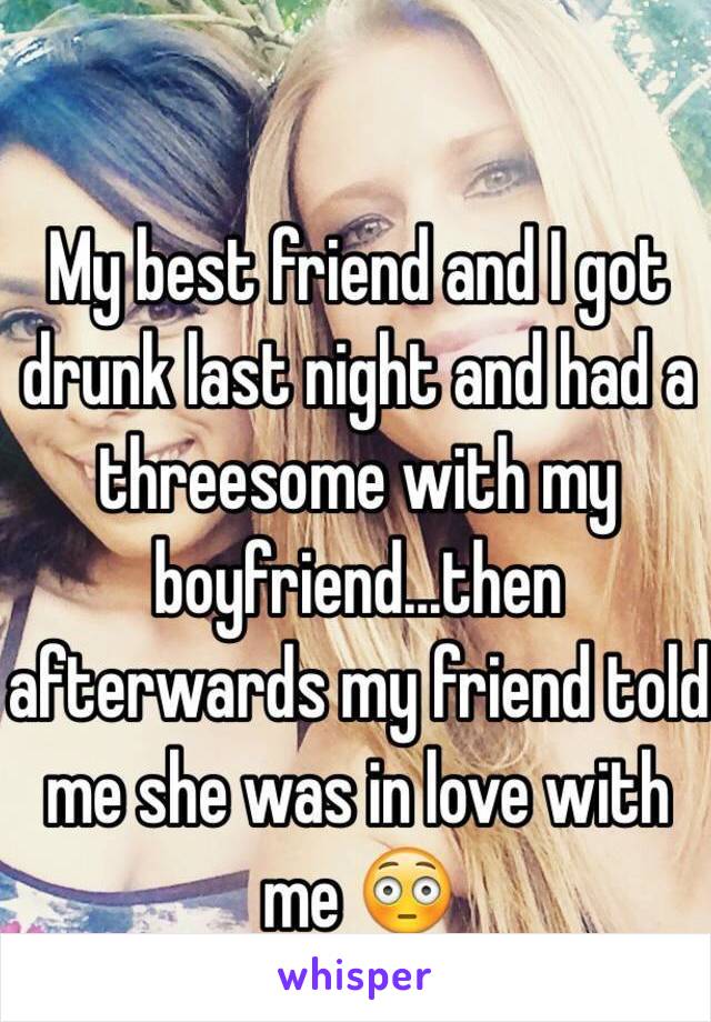 My best friend and I got drunk last night and had a threesome with my boyfriend...then afterwards my friend told me she was in love with me 😳