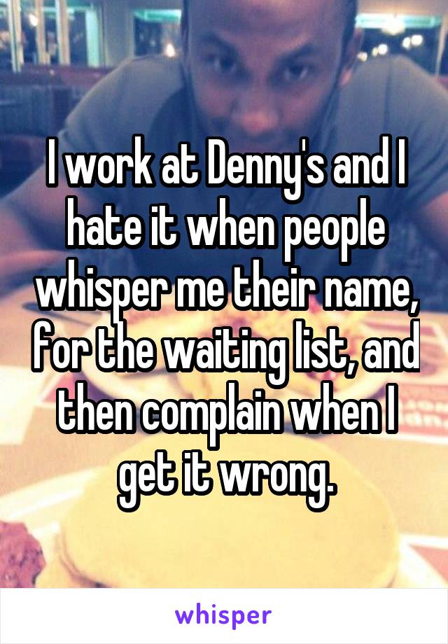 I work at Denny's and I hate it when people whisper me their name, for the waiting list, and then complain when I get it wrong.