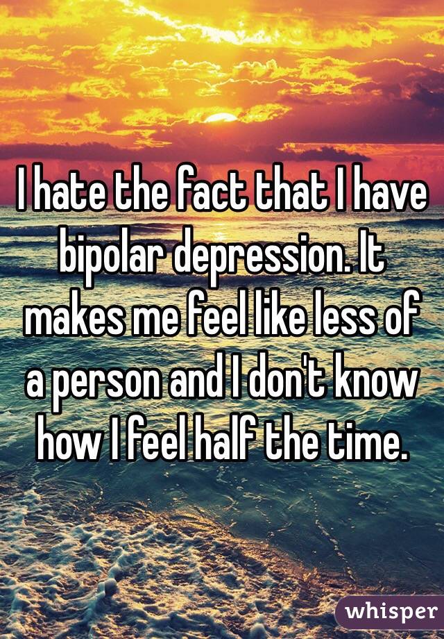 I hate the fact that I have bipolar depression. It makes me feel like less of a person and I don't know how I feel half the time. 