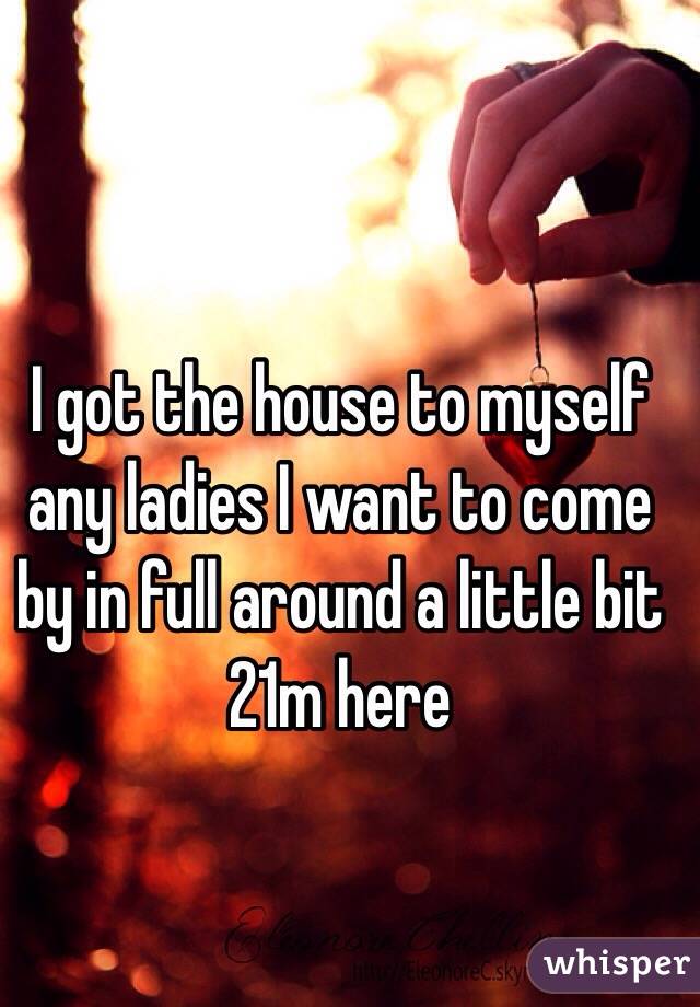 I got the house to myself any ladies I want to come by in full around a little bit
21m here