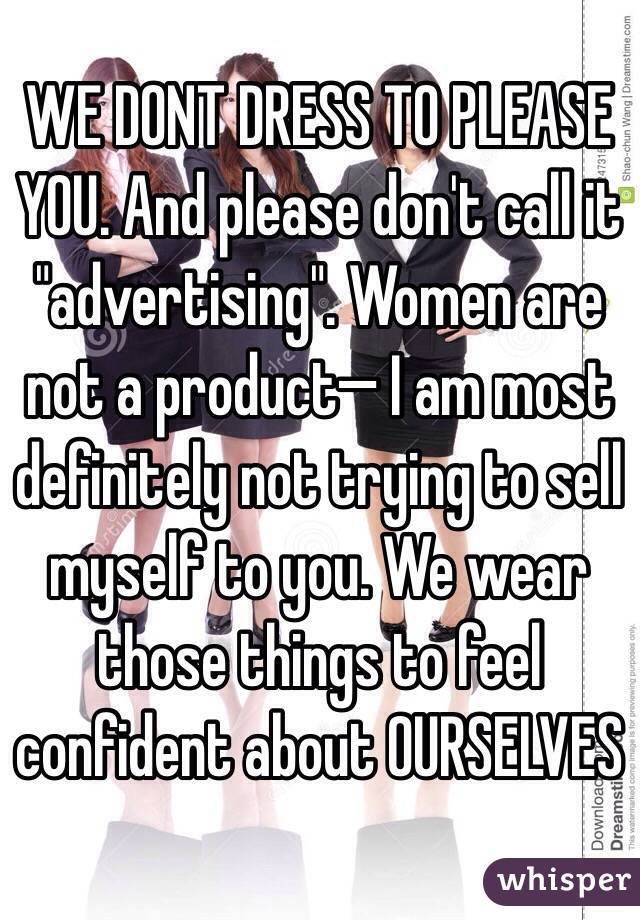 WE DONT DRESS TO PLEASE YOU. And please don't call it "advertising". Women are not a product— I am most definitely not trying to sell myself to you. We wear those things to feel confident about OURSELVES 