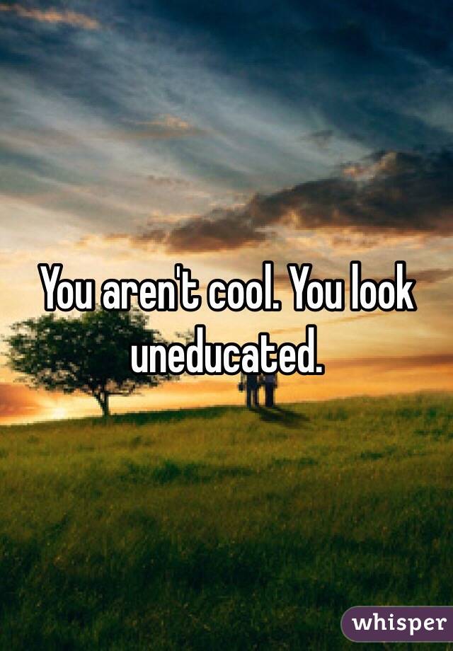 You aren't cool. You look uneducated. 