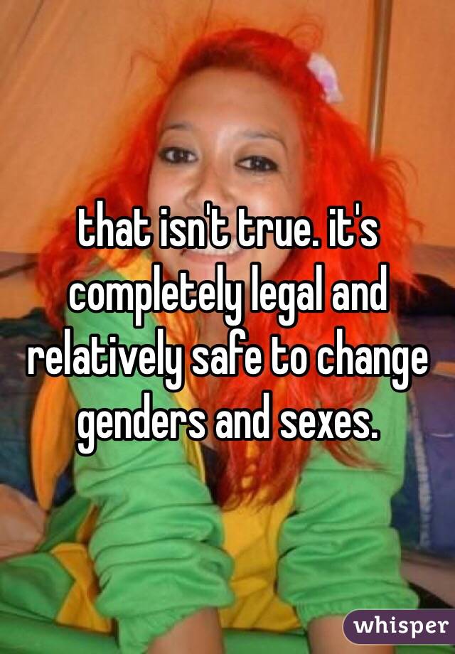 that isn't true. it's completely legal and relatively safe to change genders and sexes.