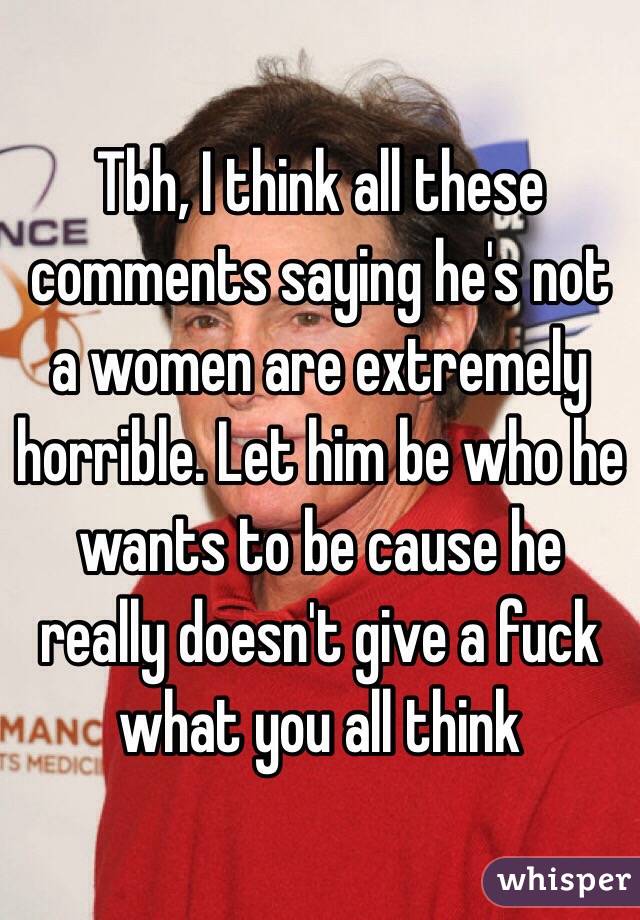 Tbh, I think all these comments saying he's not a women are extremely horrible. Let him be who he wants to be cause he really doesn't give a fuck what you all think 