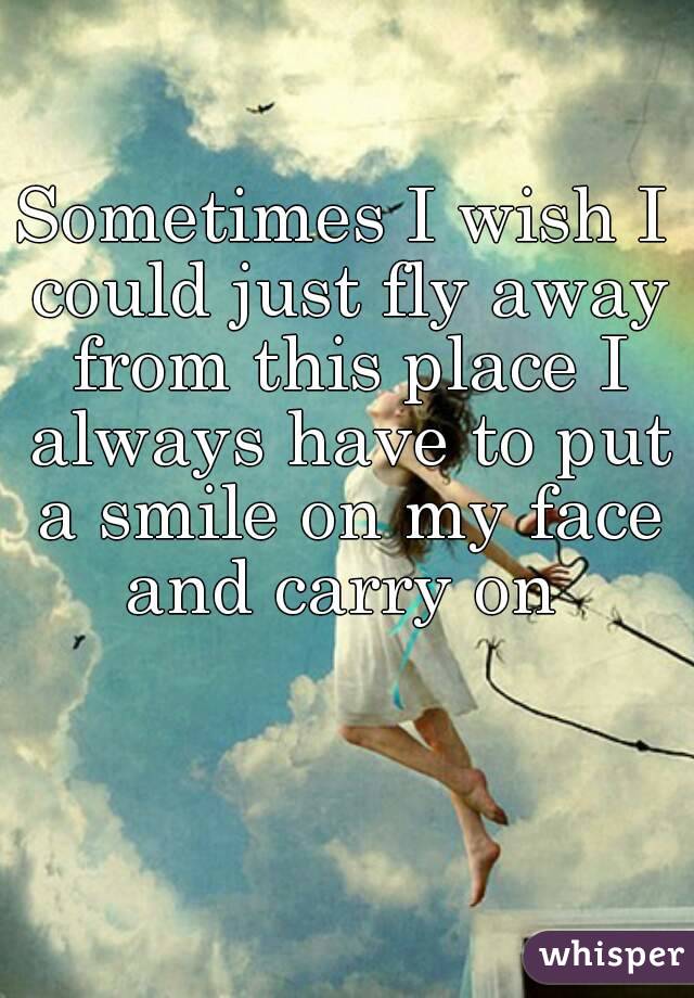 Sometimes I wish I could just fly away from this place I always have to put a smile on my face and carry on 