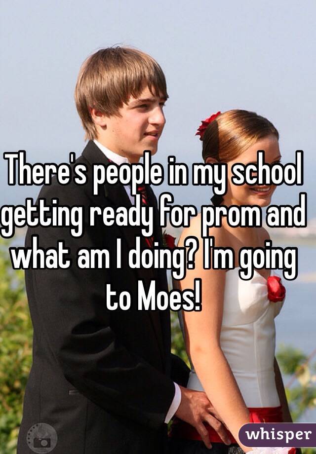 There's people in my school getting ready for prom and what am I doing? I'm going to Moes!