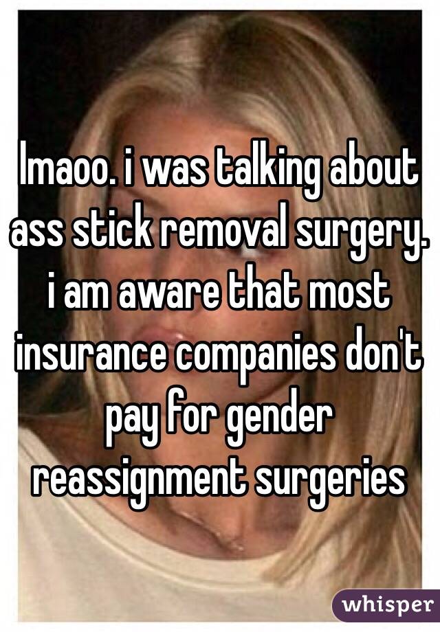 lmaoo. i was talking about ass stick removal surgery. i am aware that most insurance companies don't pay for gender reassignment surgeries