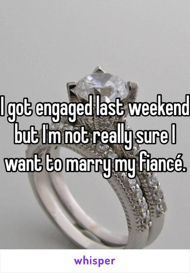 I got engaged last weekend but I'm not really sure I want to marry my fiancé.