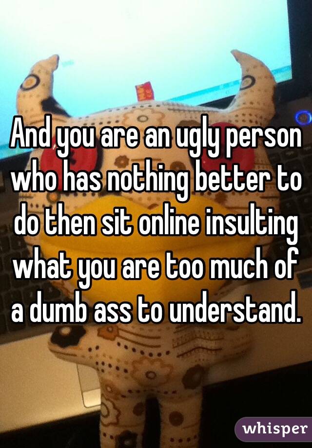 And you are an ugly person who has nothing better to do then sit online insulting what you are too much of a dumb ass to understand. 