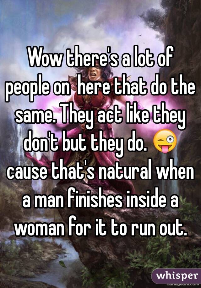 Wow there's a lot of people on  here that do the same. They act like they don't but they do. 😜cause that's natural when a man finishes inside a woman for it to run out. 