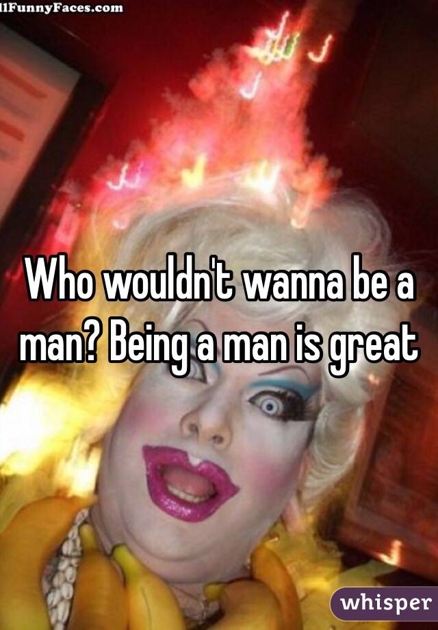 Who wouldn't wanna be a man? Being a man is great 