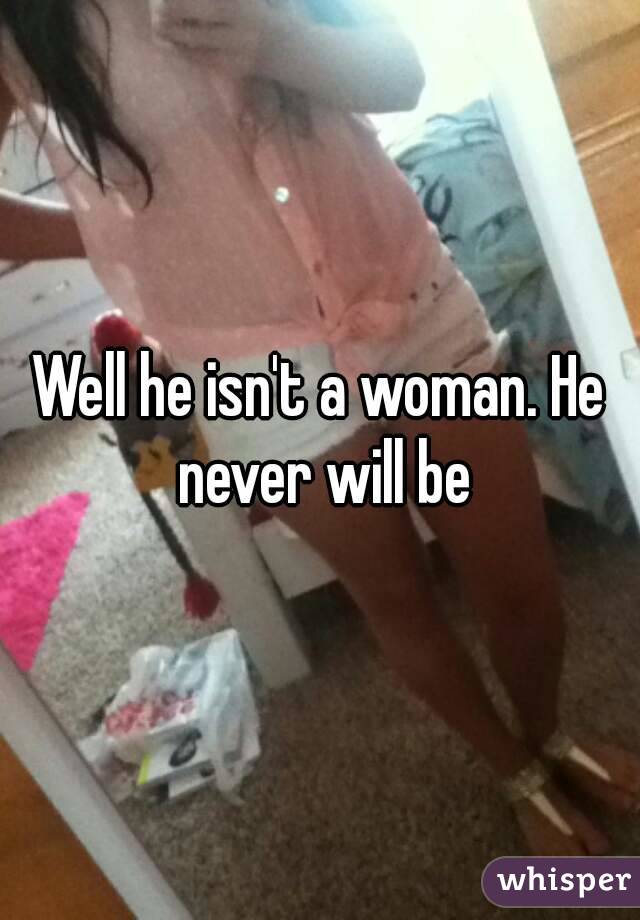 Well he isn't a woman. He never will be