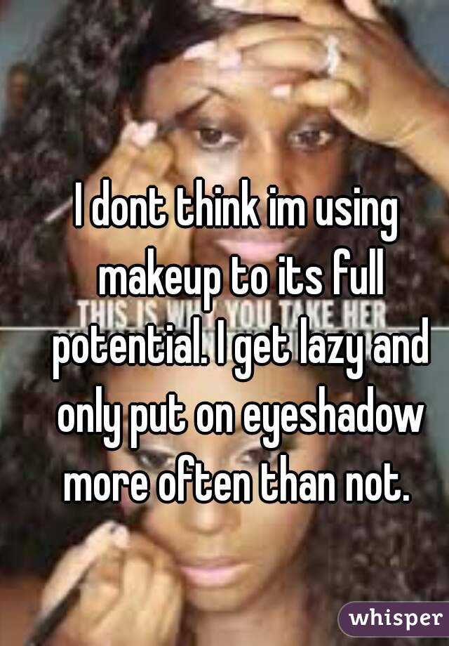 I dont think im using makeup to its full potential. I get lazy and only put on eyeshadow more often than not. 