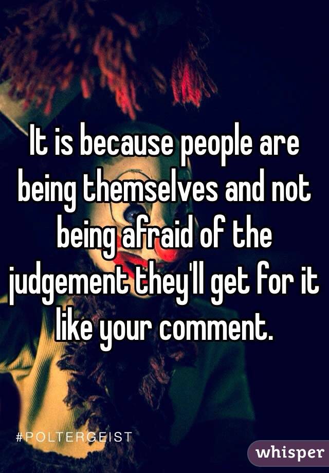 It is because people are being themselves and not being afraid of the judgement they'll get for it like your comment.